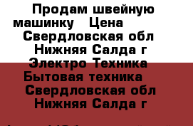 Продам швейную машинку › Цена ­ 3 500 - Свердловская обл., Нижняя Салда г. Электро-Техника » Бытовая техника   . Свердловская обл.,Нижняя Салда г.